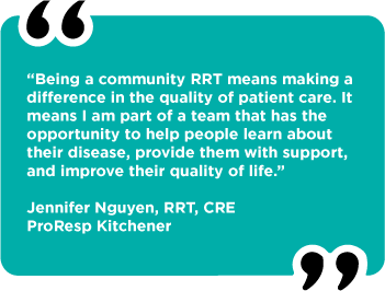 “Being a community RRT means making a difference in the quality of patient care. It means I am part of a team that has the  opportunity to help people learn about their disease, provide them with support, and improve their quality of life.”  Jennifer Nguyen, RRT, CRE ProResp Kitchener