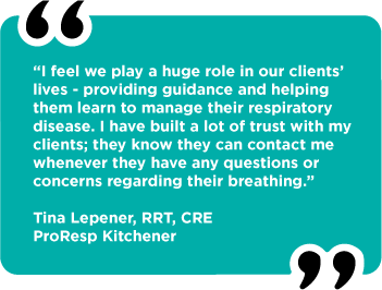 “I feel we play a huge role in our clients’ lives - providing guidance and helping them learn to manage their respiratory disease. I have built a lot of trust with my clients; they know they can contact me whenever they have any questions or  concerns regarding their breathing.”  Tina Lepener, RRT, CRE ProResp Kitchener